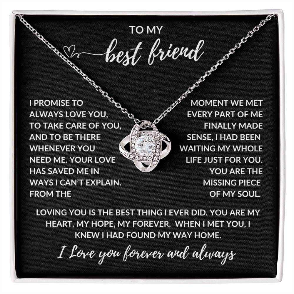 TO MY best friend
I PROMISE TO ALWAYS LOVE YOU, TO TAKE CARE OF YOU, AND TO BE THERE WHENEVER YOU NEED ME. YOUR LOVE HAS SAVED ME IN WAYS I CAN’T EXPLAIN. FROM THE MOMENT WE MET EVERY PART OF ME FINALLY MADE SENSE, I HAD BEEN WAITING MY WHOLE LIFE JUST FOR YOU. YOU ARE THE MISSING PIECE OF MY SOUL.
LOVING YOU IS THE BEST THING I EVER DID. YOU ARE MY HEART, MY HOPE, MY FOREVER. WHEN I MET YOU, I KNEW I HAD FOUND MY WAY HOME.
I Love you forever and always