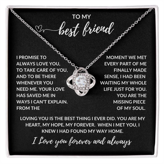 TO MY best friend
I PROMISE TO ALWAYS LOVE YOU, TO TAKE CARE OF YOU, AND TO BE THERE WHENEVER YOU NEED ME. YOUR LOVE HAS SAVED ME IN WAYS I CANβT EXPLAIN. FROM THE MOMENT WE MET EVERY PART OF ME FINALLY MADE SENSE, I HAD BEEN WAITING MY WHOLE LIFE JUST FOR YOU. YOU ARE THE MISSING PIECE OF MY SOUL.
LOVING YOU IS THE BEST THING I EVER DID. YOU ARE MY HEART, MY HOPE, MY FOREVER. WHEN I MET YOU, I KNEW I HAD FOUND MY WAY HOME.
I Love you forever and always