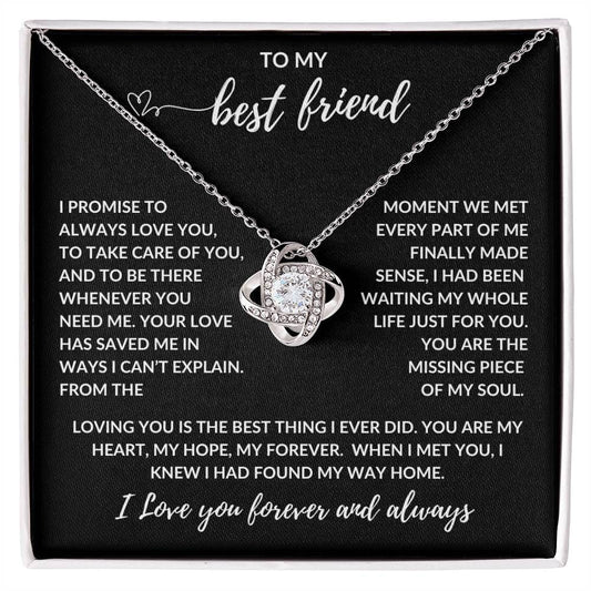 TO MY best friend

I PROMISE TO ALWAYS LOVE YOU, TO TAKE CARE OF YOU, AND TO BE THERE WHENEVER YOU NEED ME. YOUR LOVE HAS SAVED ME IN WAYS I CAN’T EXPLAIN. FROM THE MOMENT WE MET EVERY PART OF ME FINALLY MADE SENSE, I HAD BEEN WAITING MY WHOLE LIFE JUST FOR YOU. YOU ARE THE MISSING PIECE OF MY SOUL.

LOVING YOU IS THE BEST THING I EVER DID. YOU ARE MY HEART, MY HOPE, MY FOREVER. WHEN I MET YOU, I KNEW I HAD FOUND MY WAY HOME.

I Love you forever and always