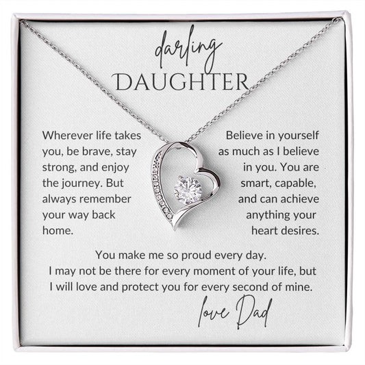 darling daughter wherever life take you, be brave stay strong and enjoy the journey but always remember your way back home. Believe in yourself as much as I believe in you. You are smart, capable and can achieve anything your heart desires. You make me so proud every day. I may not be there for every moment of your life, but I will love and protect you for every second of mine. Love Dad